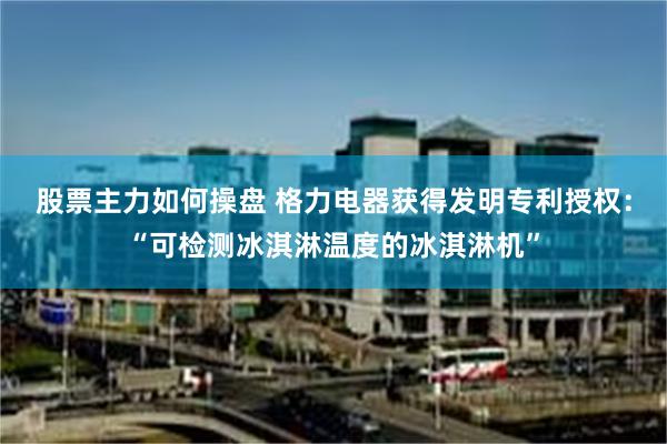 股票主力如何操盘 格力电器获得发明专利授权：“可检测冰淇淋温度的冰淇淋机”