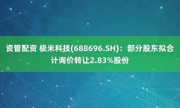 资管配资 极米科技(688696.SH)：部分股东拟合计询价转让2.83%股份