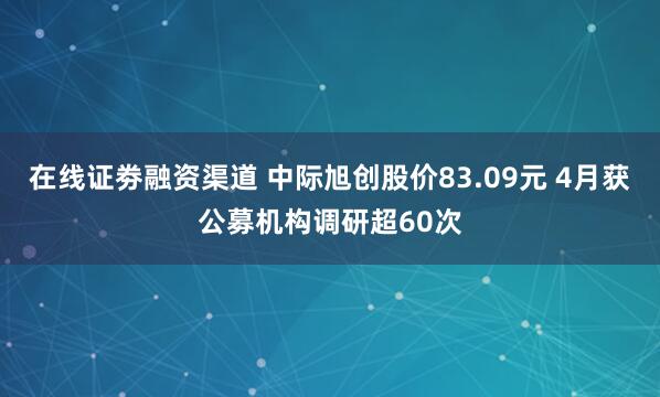 在线证劵融资渠道 中际旭创股价83.09元 4月获公募机构调研超60次