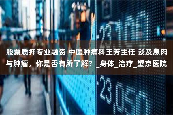 股票质押专业融资 中医肿瘤科王芳主任 谈及息肉与肿瘤，你是否有所了解？_身体_治疗_望京医院