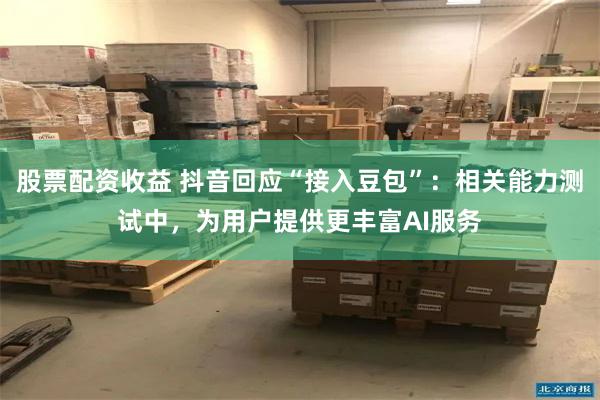 股票配资收益 抖音回应“接入豆包”：相关能力测试中，为用户提供更丰富AI服务