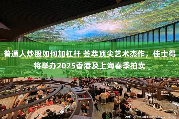 普通人炒股如何加杠杆 荟萃顶尖艺术杰作，佳士得将举办2025香港及上海春季拍卖