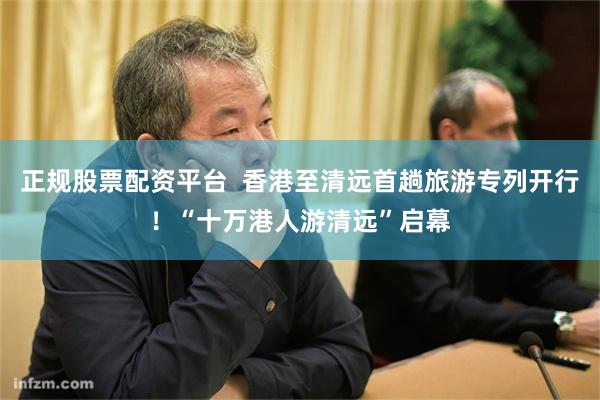 正规股票配资平台  香港至清远首趟旅游专列开行！“十万港人游清远”启幕