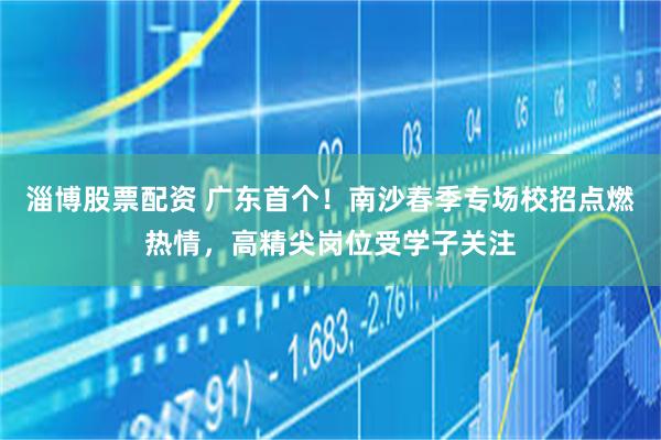 淄博股票配资 广东首个！南沙春季专场校招点燃热情，高精尖岗位受学子关注