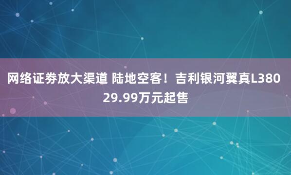 网络证劵放大渠道 陆地空客！吉利银河翼真L380 29.99万元起售