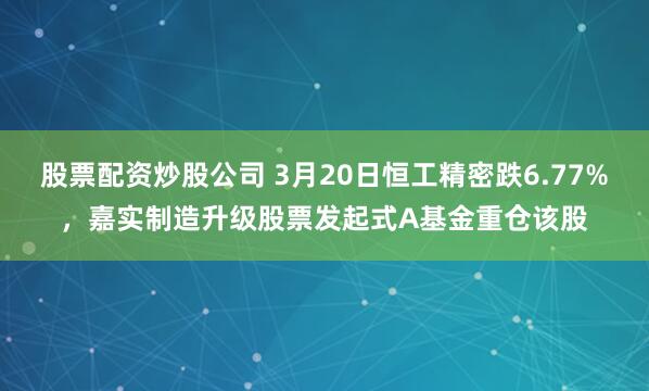股票配资炒股公司 3月20日恒工精密跌6.77%，嘉实制造升级股票发起式A基金重仓该股