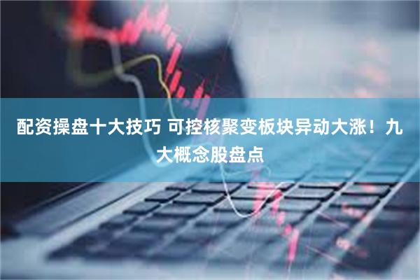 配资操盘十大技巧 可控核聚变板块异动大涨！九大概念股盘点