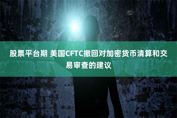 股票平台期 美国CFTC撤回对加密货币清算和交易审查的建议