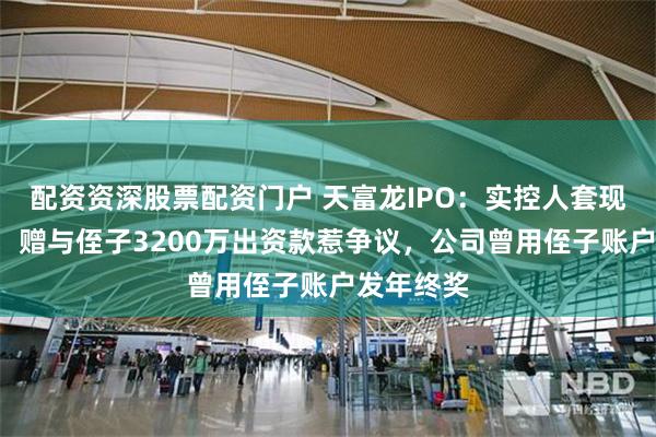 配资资深股票配资门户 天富龙IPO：实控人套现5亿存疑，赠与侄子3200万出资款惹争议，公司曾用侄子账户发年终奖