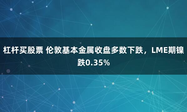杠杆买股票 伦敦基本金属收盘多数下跌，LME期镍跌0.35%