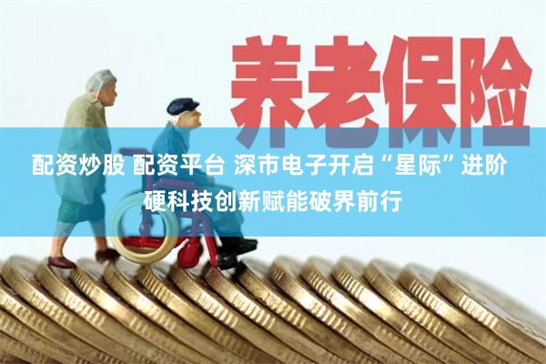 配资炒股 配资平台 深市电子开启“星际”进阶 硬科技创新赋能破界前行
