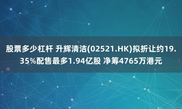 股票多少杠杆 升辉清洁(02521.HK)拟折让约19.35%配售最多1.94亿股 净筹4765万港元