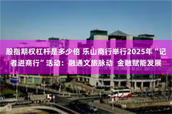 股指期权杠杆是多少倍 乐山商行举行2025年“记者进商行”活动：融通文旅脉动  金融赋能发展