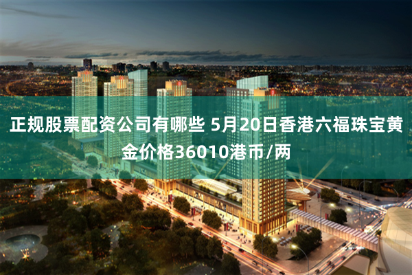 正规股票配资公司有哪些 5月20日香港六福珠宝黄金价格36010港币/两