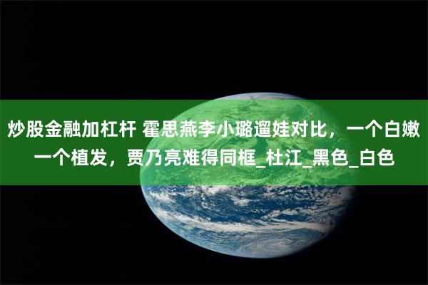 炒股金融加杠杆 霍思燕李小璐遛娃对比，一个白嫩一个植发，贾乃亮难得同框_杜江_黑色_白色