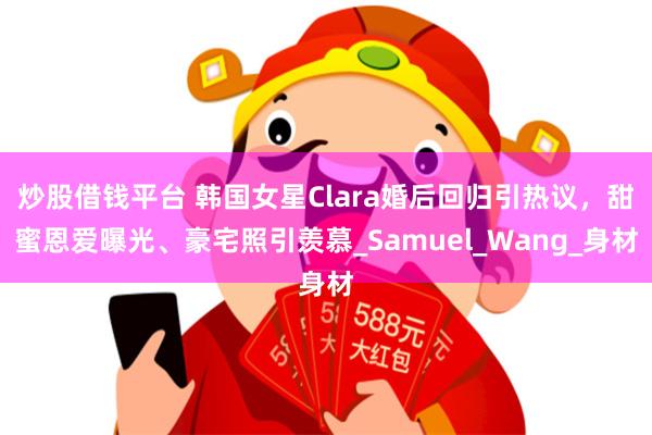 炒股借钱平台 韩国女星Clara婚后回归引热议，甜蜜恩爱曝光、豪宅照引羡慕_Samuel_Wang_身材