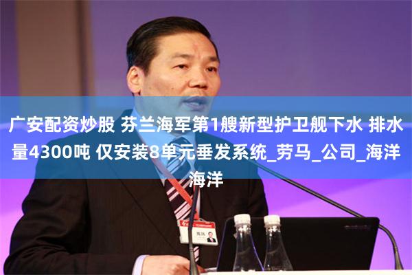 广安配资炒股 芬兰海军第1艘新型护卫舰下水 排水量4300吨 仅安装8单元垂发系统_劳马_公司_海洋