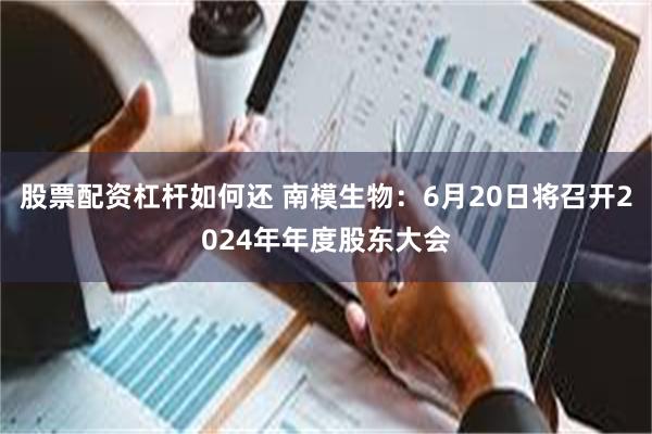 股票配资杠杆如何还 南模生物：6月20日将召开2024年年度股东大会