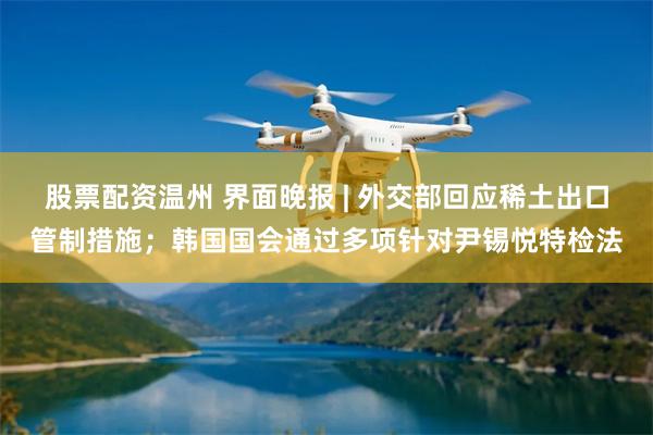 股票配资温州 界面晚报 | 外交部回应稀土出口管制措施；韩国国会通过多项针对尹锡悦特检法