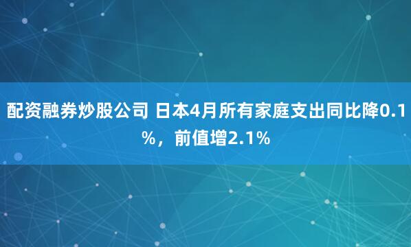 配资融券炒股公司 日本4月所有家庭支出同比降0.1%，前值增2.1%