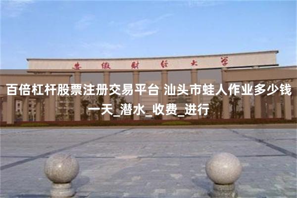 百倍杠杆股票注册交易平台 汕头市蛙人作业多少钱一天_潜水_收费_进行