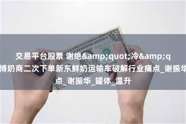 交易平台股票 谢绝&quot;冷&quot;遇！淄博奶商二次下单新东鲜奶运输车破解行业痛点_谢振华_罐体_温升