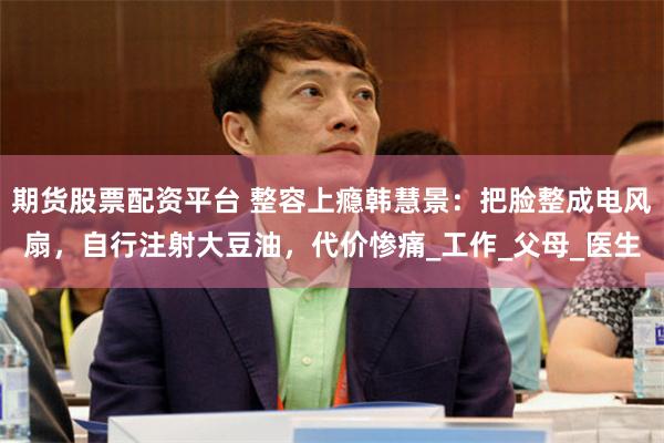 期货股票配资平台 整容上瘾韩慧景：把脸整成电风扇，自行注射大豆油，代价惨痛_工作_父母_医生