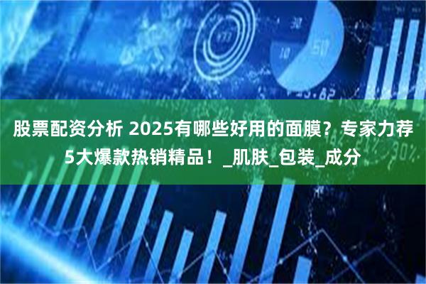 股票配资分析 2025有哪些好用的面膜？专家力荐5大爆款热销精品！_肌肤_包装_成分