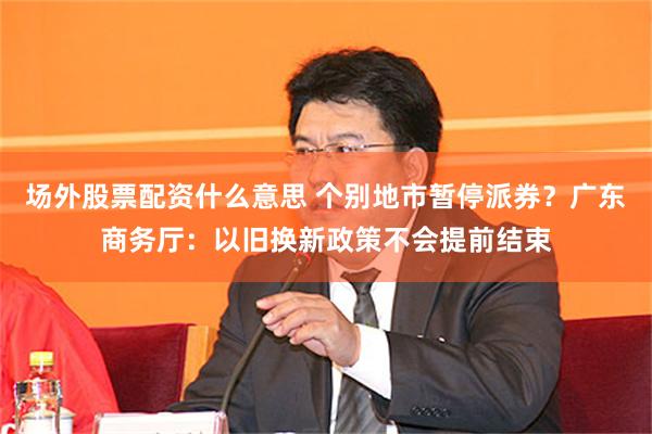 场外股票配资什么意思 个别地市暂停派券？广东商务厅：以旧换新政策不会提前结束