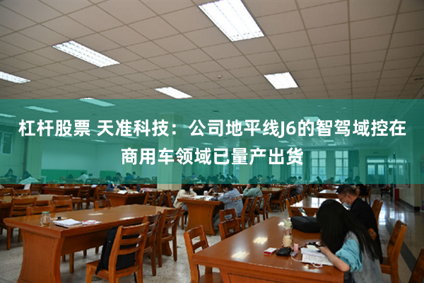 杠杆股票 天准科技：公司地平线J6的智驾域控在商用车领域已量产出货