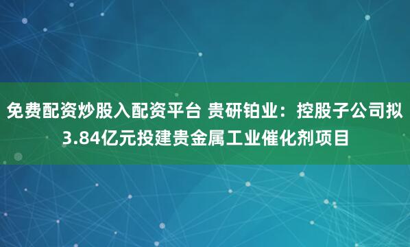 免费配资炒股入配资平台 贵研铂业：控股子公司拟3.84亿元投建贵金属工业催化剂项目