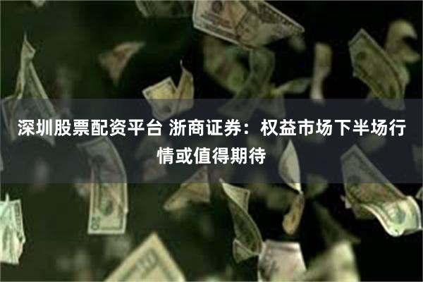 深圳股票配资平台 浙商证券：权益市场下半场行情或值得期待