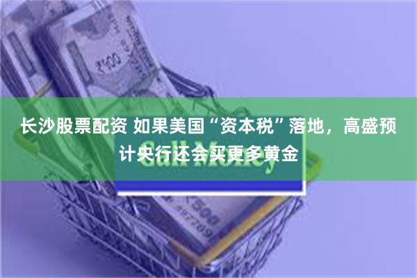 长沙股票配资 如果美国“资本税”落地，高盛预计央行还会买更多黄金