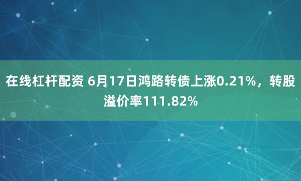 在线杠杆配资 6月17日鸿路转债上涨0.21%，转股溢价率111.82%