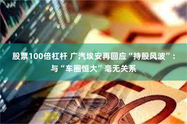 股票100倍杠杆 广汽埃安再回应“持股风波”：与“车圈恒大”毫无关系