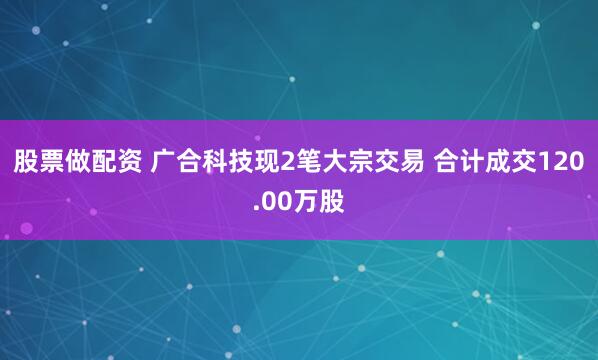 股票做配资 广合科技现2笔大宗交易 合计成交120.00万股