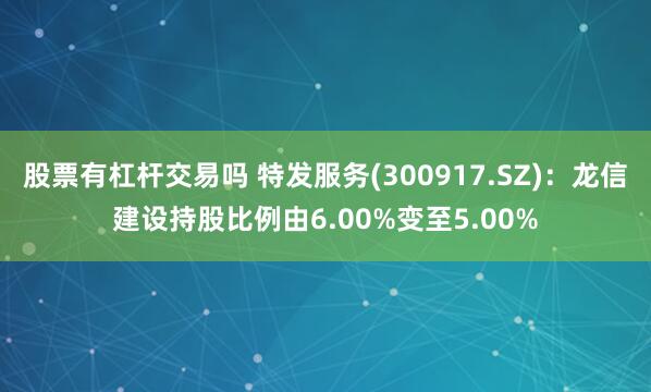 股票有杠杆交易吗 特发服务(300917.SZ)：龙信建设持股比例由6.00%变至5.00%