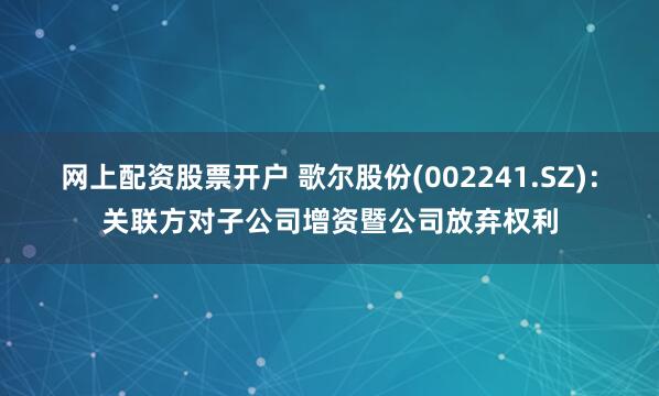 网上配资股票开户 歌尔股份(002241.SZ)：关联方对子公司增资暨公司放弃权利