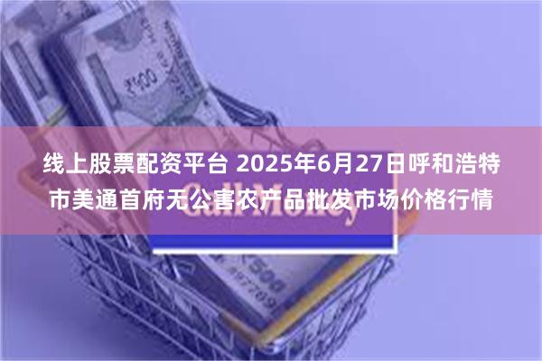 线上股票配资平台 2025年6月27日呼和浩特市美通首府无公害农产品批发市场价格行情