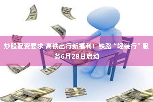 炒股配资要求 高铁出行新福利！铁路“轻装行”服务6月28日启动