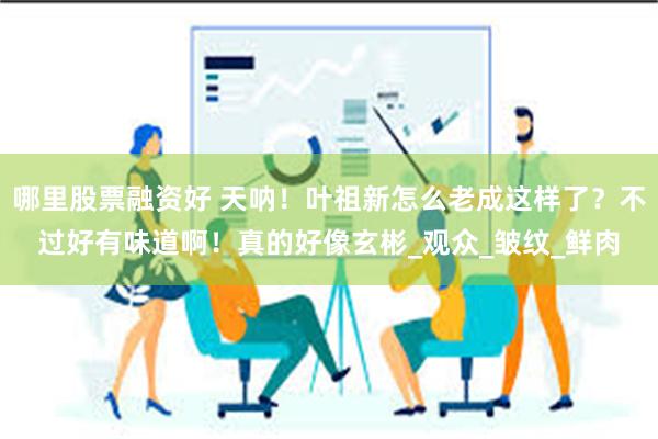 哪里股票融资好 天呐！叶祖新怎么老成这样了？不过好有味道啊！真的好像玄彬_观众_皱纹_鲜肉