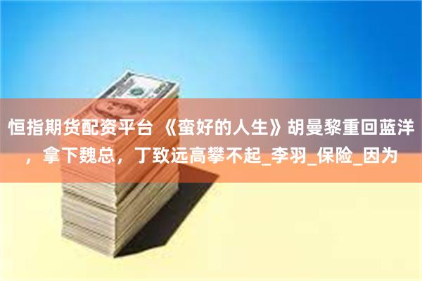 恒指期货配资平台 《蛮好的人生》胡曼黎重回蓝洋，拿下魏总，丁致远高攀不起_李羽_保险_因为