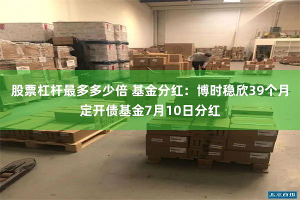 股票杠杆最多多少倍 基金分红：博时稳欣39个月定开债基金7月10日分红