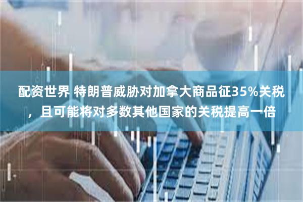 配资世界 特朗普威胁对加拿大商品征35%关税，且可能将对多数其他国家的关税提高一倍