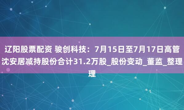 辽阳股票配资 骏创科技：7月15日至7月17日高管沈安居减持股份合计31.2万股_股份变动_董监_整理