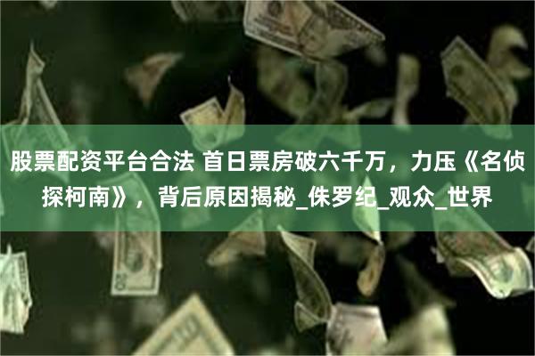 股票配资平台合法 首日票房破六千万，力压《名侦探柯南》，背后原因揭秘_侏罗纪_观众_世界