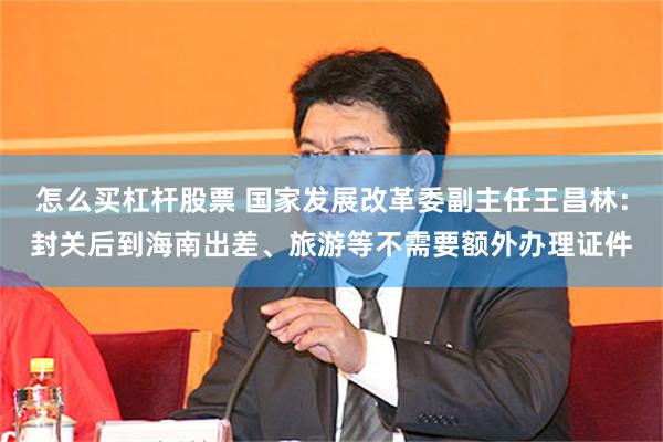 怎么买杠杆股票 国家发展改革委副主任王昌林：封关后到海南出差、旅游等不需要额外办理证件