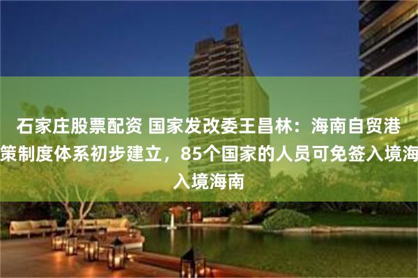 石家庄股票配资 国家发改委王昌林：海南自贸港政策制度体系初步建立，85个国家的人员可免签入境海南