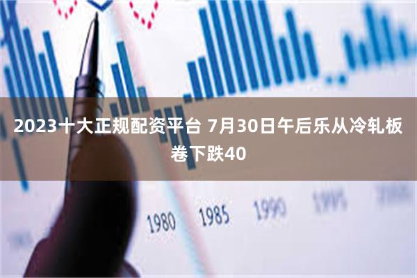 2023十大正规配资平台 7月30日午后乐从冷轧板卷下跌40