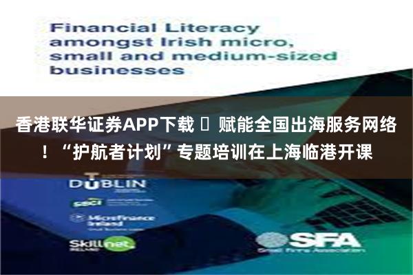 香港联华证券APP下载 ​赋能全国出海服务网络！“护航者计划”专题培训在上海临港开课